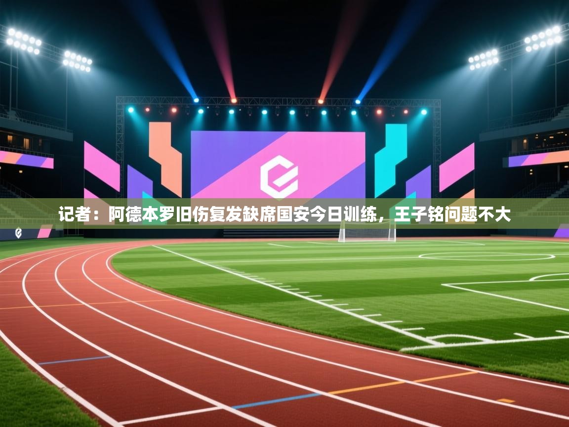记者:阿德本罗旧伤复发缺席国安今日训练,王子铭问题不大