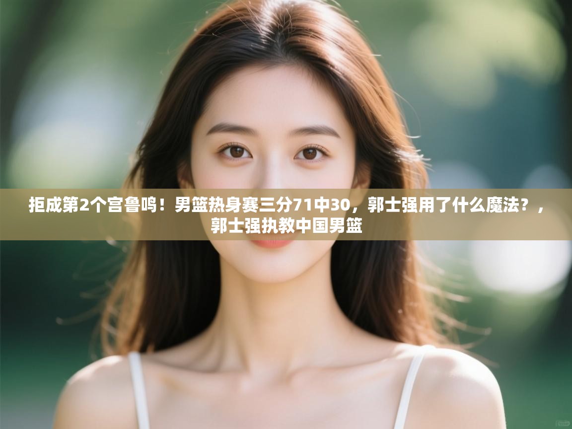 拒成第2个宫鲁鸣!男篮热身赛三分71中30,郭士强用了什么魔法?,郭士强执教中国男篮 第1张