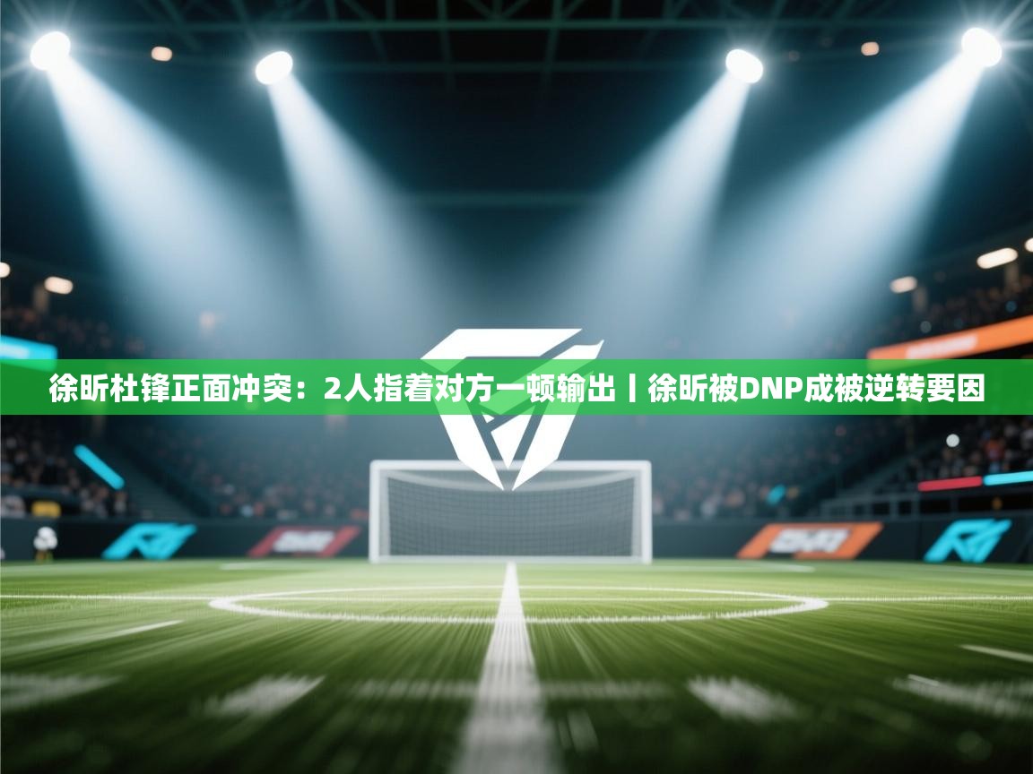 徐昕杜锋正面冲突：2人指着对方一顿输出丨徐昕被DNP成被逆转要因  第2张