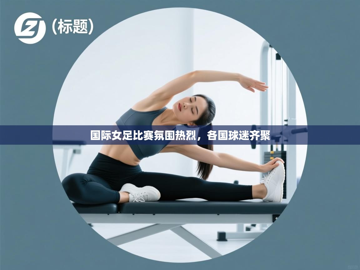 国际女足比赛氛围热烈，各国球迷齐聚  第2张